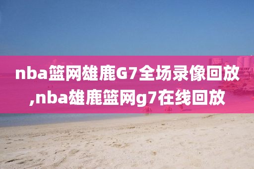nba篮网雄鹿G7全场录像回放,nba雄鹿篮网g7在线回放