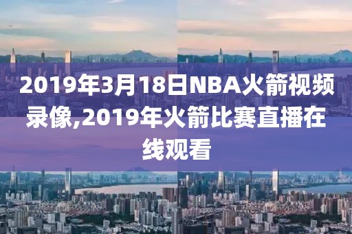 2019年3月18日NBA火箭视频录像,2019年火箭比赛直播在线观看