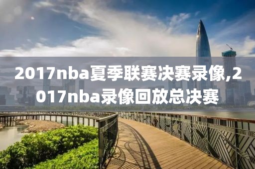 2017nba夏季联赛决赛录像,2017nba录像回放总决赛