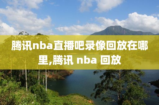 腾讯nba直播吧录像回放在哪里,腾讯 nba 回放