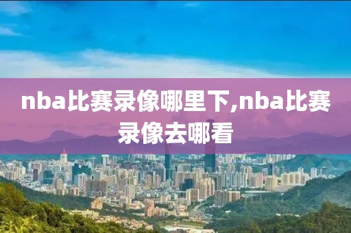 nba比赛录像哪里下,nba比赛录像去哪看