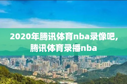 2020年腾讯体育nba录像吧,腾讯体育录播nba