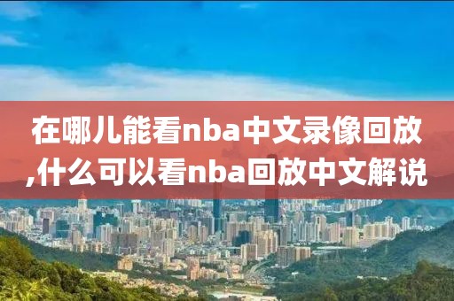 在哪儿能看nba中文录像回放,什么可以看nba回放中文解说