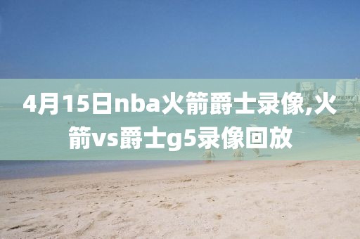 4月15日nba火箭爵士录像,火箭vs爵士g5录像回放