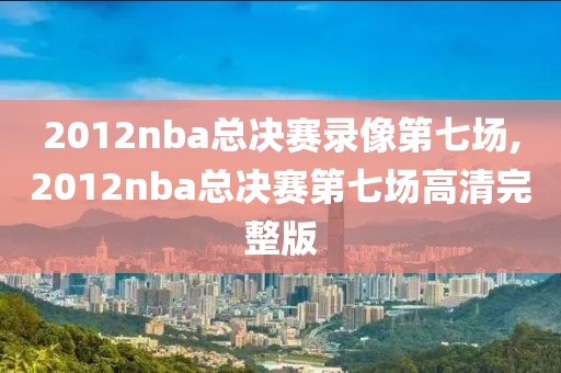 2012nba总决赛录像第七场,2012nba总决赛第七场高清完整版