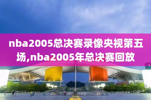 nba2005总决赛录像央视第五场,nba2005年总决赛回放