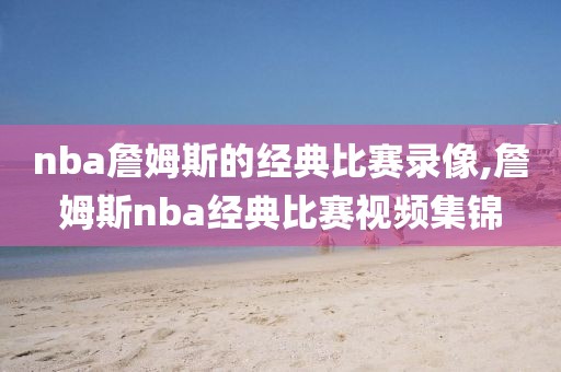nba詹姆斯的经典比赛录像,詹姆斯nba经典比赛视频集锦