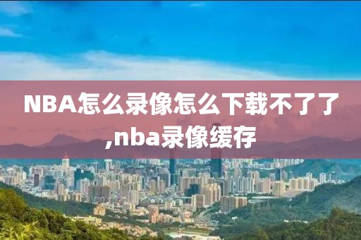 NBA怎么录像怎么下载不了了,nba录像缓存