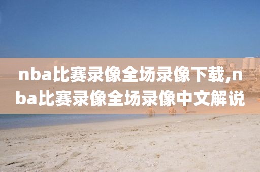 nba比赛录像全场录像下载,nba比赛录像全场录像中文解说