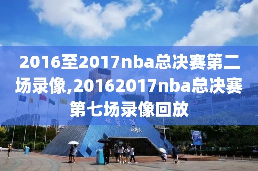 2016至2017nba总决赛第二场录像,20162017nba总决赛第七场录像回放