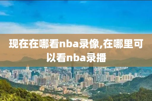 现在在哪看nba录像,在哪里可以看nba录播