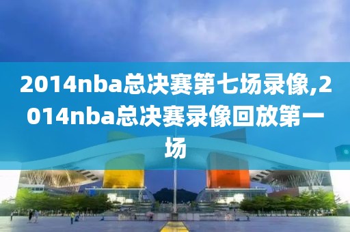 2014nba总决赛第七场录像,2014nba总决赛录像回放第一场