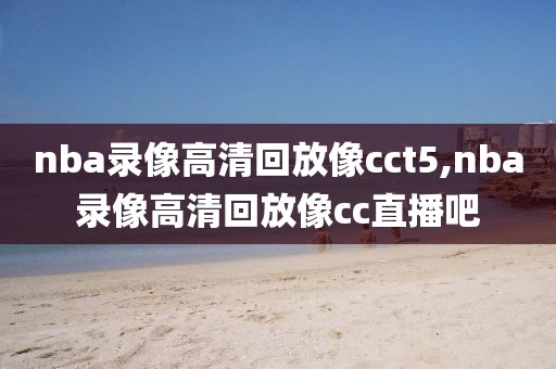 nba录像高清回放像cct5,nba录像高清回放像cc直播吧