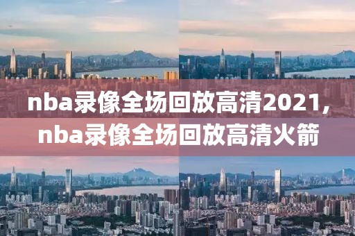 nba录像全场回放高清2021,nba录像全场回放高清火箭