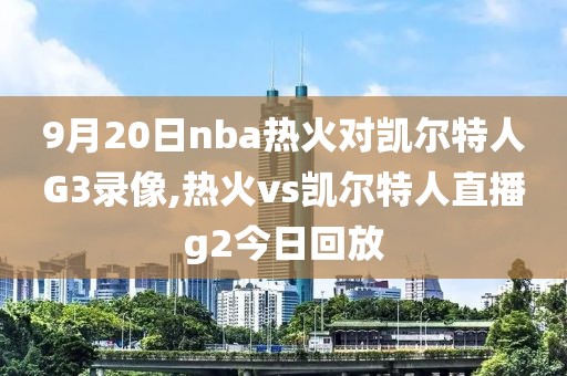 9月20日nba热火对凯尔特人G3录像,热火vs凯尔特人直播g2今日回放