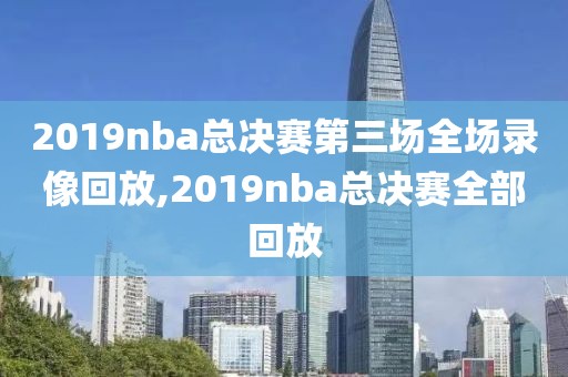 2019nba总决赛第三场全场录像回放,2019nba总决赛全部回放