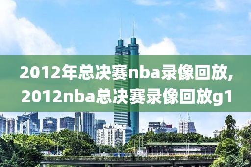 2012年总决赛nba录像回放,2012nba总决赛录像回放g1