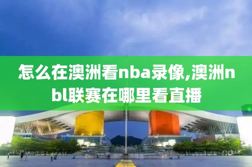 怎么在澳洲看nba录像,澳洲nbl联赛在哪里看直播