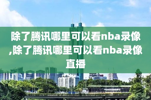 除了腾讯哪里可以看nba录像,除了腾讯哪里可以看nba录像直播