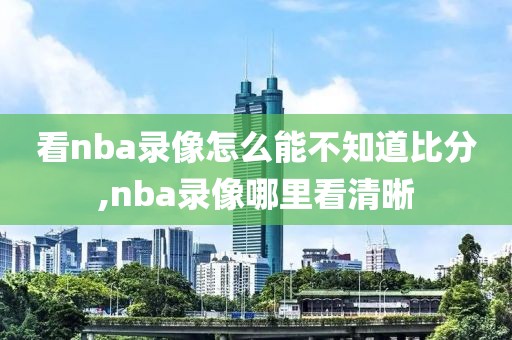 看nba录像怎么能不知道比分,nba录像哪里看清晰