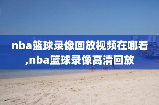 nba篮球录像回放视频在哪看,nba篮球录像高清回放