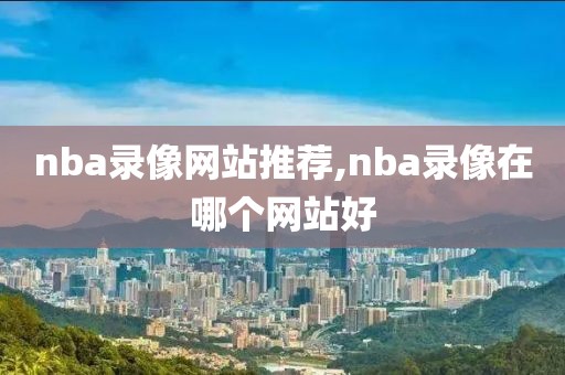 nba录像网站推荐,nba录像在哪个网站好