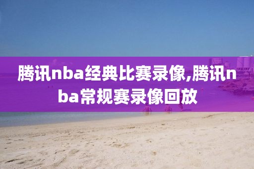 腾讯nba经典比赛录像,腾讯nba常规赛录像回放