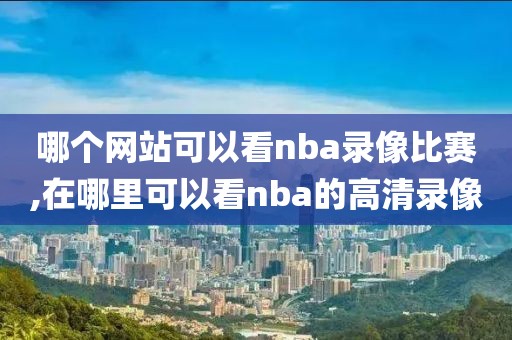 哪个网站可以看nba录像比赛,在哪里可以看nba的高清录像