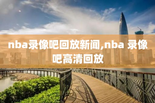 nba录像吧回放新闻,nba 录像吧高清回放