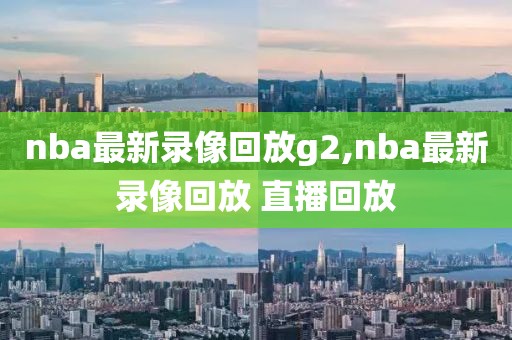 nba最新录像回放g2,nba最新录像回放 直播回放
