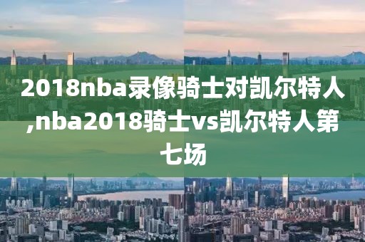 2018nba录像骑士对凯尔特人,nba2018骑士vs凯尔特人第七场