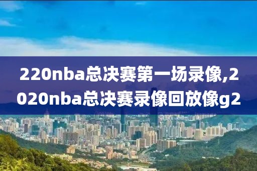 220nba总决赛第一场录像,2020nba总决赛录像回放像g2