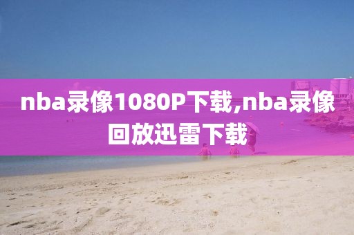 nba录像1080P下载,nba录像回放迅雷下载