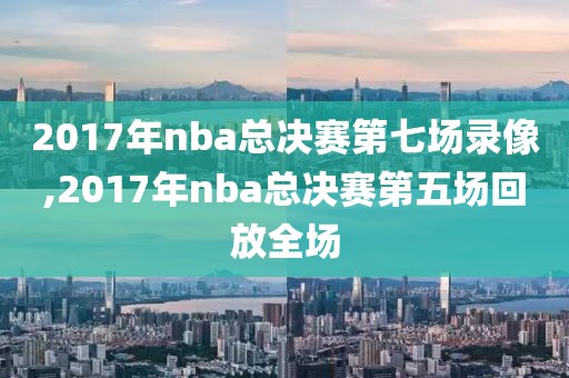 2017年nba总决赛第七场录像,2017年nba总决赛第五场回放全场
