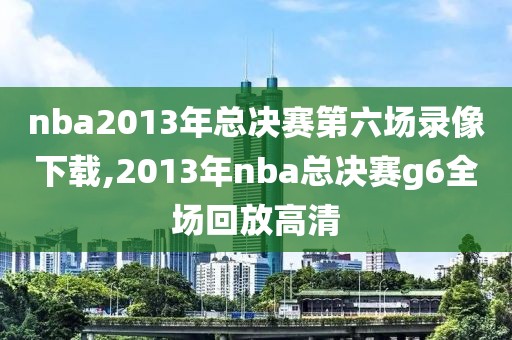 nba2013年总决赛第六场录像下载,2013年nba总决赛g6全场回放高清