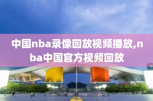 中国nba录像回放视频播放,nba中国官方视频回放