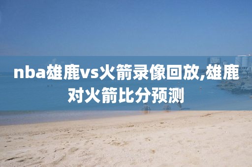 nba雄鹿vs火箭录像回放,雄鹿对火箭比分预测