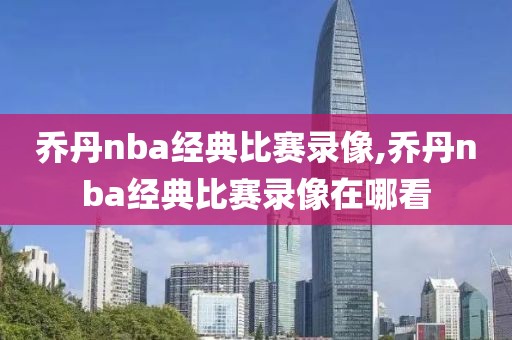乔丹nba经典比赛录像,乔丹nba经典比赛录像在哪看